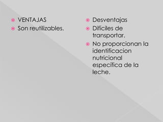    VENTAJAS                Desventajas
   Son reutilizables.      Difíciles de
                             transportar.
                            No proporcionan la
                             identificacion
                             nutricional
                             específica de la
                             leche.
 