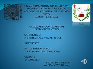 UNIVERSIDAD AUTÓNOMA DE CHIAPAS
ESCUELA DE CIENCIAS Y PROCESOS
AGROPECUARIOS INDUSTRIALES, ISTMO
COSTA
CAMPUS IX-ARRIAGA
CALIDAD E INOCUIDAD DE LOS
PRODUCTOS LACTEOS
CATEDRÁTICO:
PIMENTEL MAZA HUGO ENRIQUE
INTEGRANTE :
RAMOS BALBOA SARAHI
TOLEDO VENTURA JESUS CESAR
GRUPO: B
7° SEMESTRE
FECHA DE ENTREGA
09 DE AGOSTO DE 2017
 
