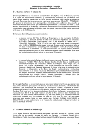 Observatorio Agrocadenas Colombia
Ministerio de Agricultura y Desarrollo Rural
3.1.1 Cuencas lecheras de trópico alto
En la región Atlántica se encuentra la cuenca lechera del altiplano norte de Antioquia, cercana
a la capital del departamento (Medellín), y comprende los municipios de Don Matías, San
Pedro de los Milagros, Santa Rosa de Osos, Belmira, Entrerríos, San José de la Montaña y
Yarumal. Dentro de ella tienen presencia importante las empresas COLANTA y PROLECHE.
En general la tenencia de tierra corresponde a minifundio, con predominio de pequeñas y
medianas unidades productivas, que presentan un promedio de 33 hectáreas por finca. La raza
lechera predominante es la Holstein, producción semi-intensiva, con uso relativamente alto de
concentrados para animales y fertilizantes para los suelos. La productividad media por animal
en la zona es de 14,7 litros/ día.
En la región Central hay dos cuencas importantes:
• La cuenca lechera del Valle de Ubaté y Chiquinquirá, en los municipios de Ubaté,
Chiquinquirá y Simijacá. Dentro de ella tiene presencia importante las empresas:
ALQUERIA, PARMALAT, DOÑA LECHE, PROLECHE, ALPINA, ALGARRA, DELAY,
PICOS DEL SICUARA y CASA DE LATA, con ocho centros de acopio que recogen
entre 15.000 y 100.000 litros diarios por empresa. En esta zona los precios de la tierra
son altos, por la cercanía a la capital y por la calidad de los suelos. El tamaño promedio
por finca es de 45 hectáreas. Las razas predominantes son Holstein mestizo, Holstein
colombiano y Holstein puro. Se usan predominantemente pastos mejorados, y se tiene
una productividad media por animal en la zona de 15 litros/día.
• La cuenca lechera de la Sabana de Bogotá, que comprende: Zona sur (municipios de
Mosquera, Fontibón, Albán, Funza, Bojacá, Soacha, Sibaté, Bosa y Madrid); Zona
occidental (municipios de Facactativá, Siberia, Subachoque, Tabio, Tenjo, Cota, El
Rosal, Chía, Cajicá y la Pradera); Zona Norte (municipios de Tocancipá, Suesca,
Chocontá, Gachancipá, Sesquilé, Zipaquirá, El Sisga y la zona de autopista entre
Chocontá y Villapinzón); y la Zona de Sopó, tradicionalmente minifundista
(especialmente en la Calera y Guasca). El costo de oportunidad de la tierra es el más
alto del país. El tamaño promedio por finca en la zona es de 166 hectáreas. Las razas
predominantes son Holstein mestizo, Holstein colombiano y Holstein puro. La
productividad media por animal en la zona es de 14 litros/día.
En la región Pacífica, se encuentra la cuenca lechera del altiplano nariñense, que comprende
dos zonas altamente productoras: la ubicada en el municipio de Pasto, y la llamada “La
Provincia”, que comprende los municipios de Guachucal, Cumbal, Túquerres e Ipiales.
Predomina la producción intensiva con ganaderías especializadas Holstein y la alimentación
forrajera. En la zona hay tres tipos de productores: el minifundio (indígenas y campesinos), que
representa más del 80 % del total, y con un tamaño de finca promedio de 5 hectáreas; los
medianos, con producciones por finca entre 300 y 500 litros diarios; y un pequeño número de
productores grandes, con producciones de más de 1000 litros por día. Las principales
empresas que acopian leche en esta región son: ALIVAL, ANDINA, COLPURACE y
COLACTEOS. La raza predominante es la Holstein. La productividad media por animal en la
zona es de 16,26 litros/día.
3.1.2 Cuencas lecheras de trópico bajo
En la región Atlántica hay tres cuencas principales: La cuenca lechera de Córdoba y Sucre
(municipios de Morrosquillo, Montes de María, las Sabanas, La Mojana, Planeta Rica,
Montelíbano, Pueblo Nuevo) zona bajo la influencia de COLANTA; la cuenca lechera del Cesar
www.agrocadenas.gov.co agrocadenas@iica.org.co 8
 
