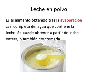 Leche en polvo
Es el alimento obtenido tras la evaporación
casi completa del agua que contiene la
leche. Se puede obtener a partir de leche
entera, o también descremada.
 