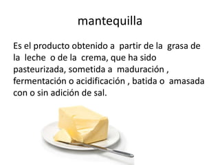 mantequilla
Es el producto obtenido a partir de la grasa de
la leche o de la crema, que ha sido
pasteurizada, sometida a maduración ,
fermentación o acidificación , batida o amasada
con o sin adición de sal.
 