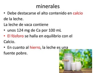 minerales
• Debe destacarse el alto contenido en calcio
de la leche.
La leche de vaca contiene
• unos 124 mg de Ca por 100 mL
• El fósforo se halla en equilibrio con el
Calcio.
• En cuanto al hierro, la leche es una
fuente pobre.
 
