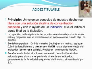 ACIDEZ TITULABLE
 Principio: Un volumen conocido de muestra (leche) se
titula con una solución alcalina de concentración
conocida y con la ayuda de un indicador, el cual indica el
punto final de la titulación.
 La capacidad buffering de la leche, es solamente afectada por los iones de
calcio y magnesio, que se precipitan con un fosfato coloidal cuando el pH es
elevado.
 Se deben pipetear 10ml de muestra (leche) en un matraz, agregar
0,5ml de fenolftaleína y titular con NaOH hasta el primer viraje del
indicador (color rosa pálido). Registrar volumen de NaOH.
Se añade a la leche el volumen necesario de solución alcalina
valorada para alcanzar el punto de viraje de un indicador,
generalmente la fenolftaleína que vira del incoloro al rosa hacia pH
8.4.
 