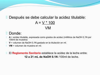 Después se debe calcular la acidez titulable:
A = V * 100
VM
 Donde:
 A = acidez titulable, expresada como grados de acidez (mililitros de NaOH 0,1N por
100ml de muestra)
 V = volumen de NaOH 0,1N gastado en la titulación en ml.
 VM = volumen de muestra en ml.
 El Reglamento Sanitario establece la acidez de la leche entre:
12 a 21 mL de NaOH 0.1N /100ml de leche.
 