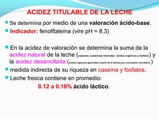 ACIDEZ TITULABLE DE LA LECHE
Se determina por medio de una valoración ácido-base.
Indicador: fenolftaleína (vire pH = 8.3)
En la acidez de valoración se determina la suma de la
acidez natural de la leche (caseínas, sustancias minerales - ácidos orgánicos y fosfatos) y
la acidez desarrollada (ácidos orgánicos generados a partir de la lactosa por crecimiento microbiano )
medida indirecta de su riqueza en caseína y fosfatos.
Leche fresca contiene en promedio:
0.12 a 0.18% ácido láctico.
 