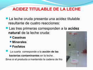 ACIDEZ TITULABLE DE LA LECHE
La leche cruda presenta una acidez titulable
resultante de cuatro reacciones:
Las tres primeras corresponden a la acidez
natural de la leche cruda:
Caseínas
Minerales
Fosfatos
 La cuarta corresponde a la acción de las
bacterias contaminantes en la leche .
Sirve si el producto a mantenido la cadena de frio
 
