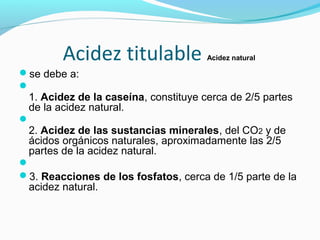 Acidez titulable Acidez natural
se debe a:

1. Acidez de la caseína, constituye cerca de 2/5 partes
de la acidez natural.

2. Acidez de las sustancias minerales, del CO2 y de
ácidos orgánicos naturales, aproximadamente las 2/5
partes de la acidez natural.

3. Reacciones de los fosfatos, cerca de 1/5 parte de la
acidez natural.
 