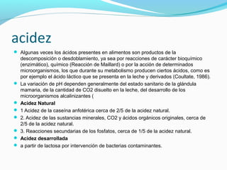 acidez
 Algunas veces los ácidos presentes en alimentos son productos de la
descomposición o desdoblamiento, ya sea por reacciones de carácter bioquímico
(enzimático), químico (Reacción de Maillard) o por la acción de determinados
microorganismos, los que durante su metabolismo producen ciertos ácidos, como es
por ejemplo el ácido láctico que se presenta en la leche y derivados (Coultate, 1986).
 La variación de pH dependen generalmente del estado sanitario de la glándula
mamaria, de la cantidad de CO2 disuelto en la leche, del desarrollo de los
microorganismos alcalinizantes (
 Acidez Natural
 1 Acidez de la caseína anfotérica cerca de 2/5 de la acidez natural.
 2. Acidez de las sustancias minerales, CO2 y ácidos orgánicos originales, cerca de
2/5 de la acidez natural.
 3. Reacciones secundarias de los fosfatos, cerca de 1/5 de la acidez natural.
 Acidez desarrollada
 a partir de lactosa por intervención de bacterias contaminantes.
 