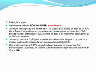  Acidez de la leche:
 Normalmente la leche NO CONTIENE acido láctico
 Una leche fresca posee una acidez de 0.15 a 0.16%. Esta acidez se debe en un 40%
a la anfoterica, otro 40% al aporte de la acidez de las sustancias minerales, CO2
disuelto y ácidos orgánicos; el 20% restante se debe a las reacciones secundarias de
los fosfatos presentes.
 Una acidez menor al 0.15% puede ser debido a la mastitis, al aguado de la leche o
bien por la alteración provocada con algún producto alcatinizante.
 Una acidez superior al 0.16% es producida por la acción de contaminantes
microbiológicos. (La acidez de la leche puede determinarse por titulación con Na OH
10 N o 9 N).
 