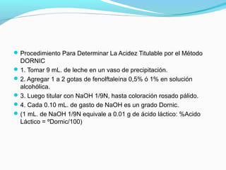 Procedimiento Para Determinar La Acidez Titulable por el Método
DORNIC
1. Tomar 9 mL. de leche en un vaso de precipitación.
2. Agregar 1 a 2 gotas de fenolftaleína 0,5% ó 1% en solución
alcohólica.
3. Luego titular con NaOH 1/9N, hasta coloración rosado pálido.
4. Cada 0.10 mL. de gasto de NaOH es un grado Dornic.
(1 mL. de NaOH 1/9N equivale a 0.01 g de ácido láctico: %Acido
Láctico = ºDornic/100)
 
