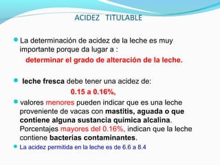 ACIDEZ TITULABLE
La determinación de acidez de la leche es muy
importante porque da lugar a :
determinar el grado de alteración de la leche.
 leche fresca debe tener una acidez de:
0.15 a 0.16%,
valores menores pueden indicar que es una leche
proveniente de vacas con mastitis, aguada o que
contiene alguna sustancia química alcalina.
Porcentajes mayores del 0.16%, indican que la leche
contiene bacterias contaminantes.
La acidez permitida en la leche es de 6.6 a 8.4
 