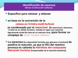 Identificación de sacarosa
Método de Seliwanoff modificado.
Específico para cetosas y aldosas
se basa en la conversión de la
cetosa en 5-hidro-metil-furfural
es condensado por el resorcinol (El resorcinol o benceno-
1,3-diol es un sólido incoloro, soluble en agua con reacción
ligeramente ácida.Se trata de un reductor leve.)para formar un
complejo de color rosado salmón.
La sacarosa (un disacárido formado por glucosa y fructosa) da
positiva la reacción, ya que el HCl del reactivo
provoca en caliente la hidrólisis del compuesto
liberando fructosa (responsable de la reacción positiva).
 