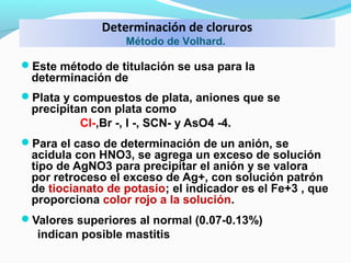 Determinación de cloruros
Método de Volhard.
Este método de titulación se usa para la
determinación de
Plata y compuestos de plata, aniones que se
precipitan con plata como
Cl-,Br -, I -, SCN- y AsO4 -4.
Para el caso de determinación de un anión, se
acidula con HNO3, se agrega un exceso de solución
tipo de AgNO3 para precipitar el anión y se valora
por retroceso el exceso de Ag+, con solución patrón
de tiocianato de potasio; el indicador es el Fe+3 , que
proporciona color rojo a la solución.
Valores superiores al normal (0.07-0.13%)
indican posible mastitis
 