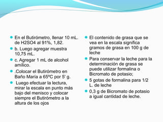En el Butirómetro, llenar 10 mL.
de H2SO4 al 91%, 1,82.
b. Luego agregar muestra
10,75 mL.
c. Agregar 1 mL de alcohol
amílico.
.Colocar el Butirómetro en
Baño María a 65ºC por 5' g.
 Luego efectuar la lectura,
mirar la escala en punto más
bajo del menisco y colocar
siempre el Butirómetro a la
altura de los ojos
El contenido de grasa que se
vea en la escala significa
gramos de grasa en 100 g de
leche
Para conservar la leche para la
determinación de grasa se
puede utilizar formalina o
Bicromato de potasio;
5 gotas de formalina para 1/2
L. de leche
0,3 g de Bicromato de potasio
a igual cantidad de leche.
 
