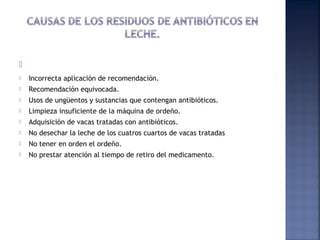   
 Incorrecta aplicación de recomendación.
 Recomendación equivocada.
 Usos de ungüentos y sustancias que contengan antibióticos.
 Limpieza insuficiente de la máquina de ordeño.
 Adquisición de vacas tratadas con antibióticos.
 No desechar la leche de los cuatros cuartos de vacas tratadas
 No tener en orden el ordeño.
 No prestar atención al tiempo de retiro del medicamento.
 
