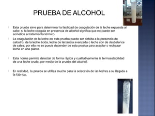 Esta prueba sirve para determinar la facilidad de coagulación de la leche expuesta al
calor; si la leche coagula en presencia de alcohol significa que no puede ser
sometida a tratamiento térmico.
 La coagulación de la leche en esta prueba puede ser debida a la presencia de
calostro, de la leche ácida, leche de lactancia avanzada o leche con de desbalance
de sales; por ello no se puede depender de esta prueba para aceptar o rechazar
leche en una planta.
 Esta norma permite detectar de forma rápida y cualitativamente la termoestabilidad
de una leche cruda, por medio de la prueba del alcohol.
 En realidad, la prueba se utiliza mucho para la selección de las leches a su llegada a
la fábrica.
 