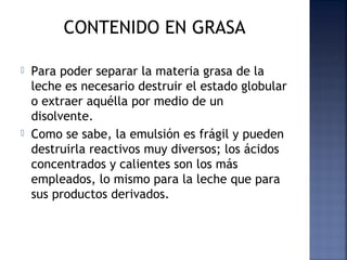 CONTENIDO EN GRASA
 Para poder separar la materia grasa de la
leche es necesario destruir el estado globular
o extraer aquélla por medio de un
disolvente.
 Como se sabe, la emulsión es frágil y pueden
destruirla reactivos muy diversos; los ácidos
concentrados y calientes son los más
empleados, lo mismo para la leche que para
sus productos derivados.
 