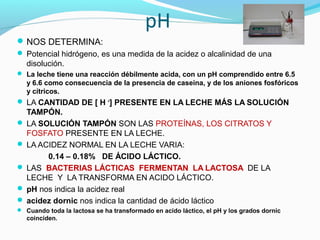 pH
NOS DETERMINA:
 Potencial hidrógeno, es una medida de la acidez o alcalinidad de una
disolución.
 La leche tiene una reacción débilmente acida, con un pH comprendido entre 6.5
y 6.6 como consecuencia de la presencia de caseina, y de los aniones fosfóricos
y cítricos.
 LA CANTIDAD DE [ H +
] PRESENTE EN LA LECHE MÁS LA SOLUCIÓN
TAMPÓN.
 LA SOLUCIÓN TAMPÓN SON LAS PROTEÍNAS, LOS CITRATOS Y
FOSFATO PRESENTE EN LA LECHE.
 LA ACIDEZ NORMAL EN LA LECHE VARIA:
0.14 – 0.18% DE ÁCIDO LÁCTICO.
 LAS BACTERIAS LÁCTICAS FERMENTAN LA LACTOSA DE LA
LECHE Y LA TRANSFORMA EN ACIDO LÁCTICO.
 pH nos indica la acidez real
 acidez dornic nos indica la cantidad de ácido láctico
 Cuando toda la lactosa se ha transformado en acido láctico, el pH y los grados dornic
coinciden.
 