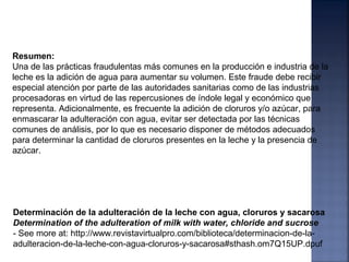 Determinación de la adulteración de la leche con agua, cloruros y sacarosa
Determination of the adulteration of milk with water, chloride and sucrose
- See more at: http://www.revistavirtualpro.com/biblioteca/determinacion-de-la-
adulteracion-de-la-leche-con-agua-cloruros-y-sacarosa#sthash.om7Q15UP.dpuf
Resumen:
Una de las prácticas fraudulentas más comunes en la producción e industria de la
leche es la adición de agua para aumentar su volumen. Este fraude debe recibir
especial atención por parte de las autoridades sanitarias como de las industrias
procesadoras en virtud de las repercusiones de índole legal y económico que
representa. Adicionalmente, es frecuente la adición de cloruros y/o azúcar, para
enmascarar la adulteración con agua, evitar ser detectada por las técnicas
comunes de análisis, por lo que es necesario disponer de métodos adecuados
para determinar la cantidad de cloruros presentes en la leche y la presencia de
azúcar.
 