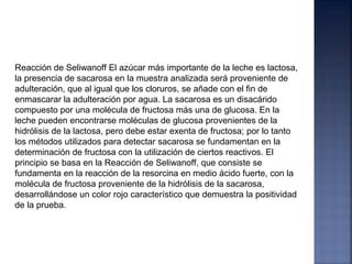 Reacción de Seliwanoff El azúcar más importante de la leche es lactosa,
la presencia de sacarosa en la muestra analizada será proveniente de
adulteración, que al igual que los cloruros, se añade con el fin de
enmascarar la adulteración por agua. La sacarosa es un disacárido
compuesto por una molécula de fructosa más una de glucosa. En la
leche pueden encontrarse moléculas de glucosa provenientes de la
hidrólisis de la lactosa, pero debe estar exenta de fructosa; por lo tanto
los métodos utilizados para detectar sacarosa se fundamentan en la
determinación de fructosa con la utilización de ciertos reactivos. El
principio se basa en la Reacción de Seliwanoff, que consiste se
fundamenta en la reacción de la resorcina en medio ácido fuerte, con la
molécula de fructosa proveniente de la hidrólisis de la sacarosa,
desarrollándose un color rojo característico que demuestra la positividad
de la prueba.
 