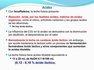 Acidez
Con fenolftaleína, la leche fresca presenta :
Reacción ácida, por los fosfatos ácidos, indicios de ácidos
orgánicos, como el cítrico, anhídrido carbónico y los grupos ácidos
de las albúminas.
 No hay ácido láctico.
La influencia del CO2 en la acidez se demuestra con la disminución
por ebullición, al desprenderse por el calor.
Normalmente la leche no contiene ácido láctico; sin embargo,
por acción bacteriana la lactosa sufre un proceso de fermentación
formándose ácido láctico y otros componentes que aumentan
la acidez titulable.
La leche fresca tiene acidez titulable equivalente a:
13 a 20 mL de NaOH 0,1 N/100 mL
(0,12 - 0,18 % ácido láctico).
 