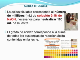 ACIDEZ TITULABLE
 La acidez titulable corresponde al número
de mililitros (mL) de solución 0.1N de
NaOH, necesarios para neutralizar 100
mL de muestra.
 El grado de acidez corresponde a la suma
de todas las sustancias de reacción ácida
contenidas en la leche.
 