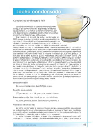 Leche y productos lácteos 63
La leche condensada se obtiene eliminando parte
del agua que contiene la leche de partida y añadiendo
azúcar.También se somete a un tratamiento térmico,con
elfindegarantizarlaestabilidaddelalimentoatemperatura
ambiente,mientras el envase esté cerrado.
Gail Borden, Jr. inventó la leche condensada en
1852, porque la leche normal no se almacenaba bien sin
refrigeración.EnelsigloXIXeranfrecuenteslasintoxicaciones
alimentarias provocadas por el consumo de leche debido a
la contaminación de la leche por bacterias durante el proceso de
ordeña de las vacas y la precariedad de los procesos de conservación. Encontró la
inspiración en una cápsula de evaporación que había visto utilizar a los Shakers para
condensar zumo,y era capaz de reducir la leche sin quemarla ni cuajarla.Sus primeras
dos fábricas no tuvieron éxito y sólo la tercera, en Wassaic (Nueva York), produjo un
derivado de la leche duradero que no necesitaba refrigeración. Borden obtuvo una
patente de fabricación en 1856 y fundó la NewYork Condensed Milk Company en 1857.
El gobierno federal de los Estados Unidos le pidió cantidades enormes como ración de
campo durante la guerra y los soldados que volvían a casa actuaban como publicidad
de boca a boca. La leche condensada se conoció en Europa en 1866, gracias a
las instalaciones de Cham en Suiza. En los inicios de la comercialización de la leche
condensada en España, ésta sufrió cierto rechazo entre las clases altas de la época,
mientras que las clases obreras la encontraron altamente nutritiva.Una de las primeras,
y de las escasas,referencias que constan en la literatura española,fue hecha en El árbol
de la ciencia, obra en la que Pío Baroja elogia las facultades alimenticias de dicho
producto, así, en varios pasajes de la obra uno de los doctores que la protagonizaban
la recetaba como remedio para el raquitismo infantil.
Estacionalidad
Se encuentra disponible durante todo el año.
Porción comestible
100 gramos por cada 100 gramos de producto fresco.
Fuente de nutrientes y sustancias no nutritivas
Azúcares,proteínas,lípidos,calcio,fósforo y vitamina A.
Valoración nutricional
La leche condensada, al estar compuesta por poca agua debido a su proceso
de elaboración,tiene sus nutrientes concentrados,lo que aumenta en gran medida su
proporción.Al igual que la leche,la leche condensada contiene diversas vitaminas (A,
D,ácido fólico) y minerales (calcio,fósforo,zinc y magnesio).
La leche condensada, dada su particular composición rica en azúcares, está
considerada como un alimento de alta densidad energética, por lo que conviene
Condensed and sucred milk
Leche condensada
 