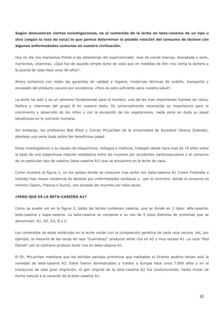 12
Según demuestran ciertas investigaciones, es el contenido de la leche en beta-caseína de un tipo u
otro (según la raza de vaca) lo que parece determinar la posible relación del consumo de lácteos con
algunas enfermedades comunes en nuestra civilización.
Hoy en día nos mareamos frente a las estanterías del supermercado: mas de veinte marcas, desnatada o semi,
nutrientes, vitaminas. ¿Que fue de aquella simple leche de vaca que en medidas de litro nos vertía la lechera a
la puerta de casa hace unos 50 años?.
Ahora contamos con todas las garantías de calidad e higiene, modernas técnicas de ordeño, transporte y
envasado del producto vacuno por excelencia. ¿Pero es esto suficiente para nuestra salud?.
La leche ha sido y es un alimento fundamental para el hombre, una de las mas importantes fuentes de calcio,
fósforo y vitaminas del grupo B en nuestra dieta. Es universalmente reconocida su importancia para el
crecimiento y desarrollo de los niños y con la excepción de los vegetarianos, nadie pone en duda su papel
beneficioso en la nutrición humana.
Sin embargo, los profesores Bob Elliot y Corran McLachlan de la Universidad de Auckland (Nueva Zelanda),
plantean una seria duda sobre tan beneficioso papel.
Estos investigadores y su equipo de bioquímicos, biólogos y médicos, trabajan desde hace mas de 10 años sobre
la base de una sospechosa relación estadística entre las muertes por accidentes cardiovasculares y el consumo
de un particular tipo de caseína (beta-caseína A1) que se encuentra en la leche de vaca.
Como muestra la figura 1, en los países donde se consume mas leche con beta-caseína A1 (como Finlandia o
Irlanda) hay mayor incidencia de decesos por enfermedades cardíacas y –por el contrario- donde el consumo es
mínimo (Japón, Francia o Suiza), son escasas las muertes por esta causa.
¿PERO QUE ES LA BETA-CASEÍNA A1?
Como se puede ver en la figura 2, todas las leches contienen caseína, que se divide en 3 tipos: alfa-caseína,
beta-caseína y kapa-caseína. La beta-caseína se compone a su vez de 5 tipos distintos de proteínas que se
denominan: A1, A2, A3, B y C.
Los contenidos de estas moléculas en la leche varían con la composición genética de cada raza vacuna. Así, por
ejemplo, la mayoría de las vacas de raza "Guernesey" producen leche rica en A2 y muy escasa A1. La raza "Red
Danish" por el contrario produce leche rica en beta-caseína A1.
El Dr. McLachlan mantiene que los bóvidos salvajes primitivos que habitaban el Oriente asiático tenían solo la
variedad de beta-caseína A2. Estos fueron domesticados y traídos a Europa hace unos 7.000 años y en el
transcurso de esta gran migración, el gen original de la beta-caseína A2 fue evolucionando, hasta mutar de
forma natural a la variante de la beta-caseína A1.
 