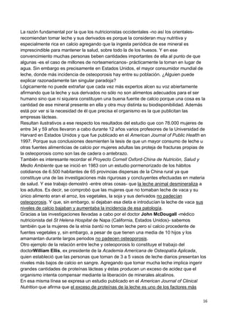 16
La razón fundamental por la que los nutricionistas occidentales -no así los orientales-
recomiendan tomar leche y sus derivados es porque la consideran muy nutritiva y
especialmente rica en calcio agregando que la ingesta periódica de ese mineral es
imprescindible para mantener la salud, sobre todo la de los huesos. Y en ese
convencimiento muchas personas beben cantidades importantes de ella al punto de que
algunas -es el caso de millones de norteamericanos- prácticamente la toman en lugar de
agua. Sin embargo es precisamente en Estados Unidos, el mayor consumidor mundial de
leche, donde más incidencia de osteoporosis hay entre su población. ¿Alguien puede
explicar razonadamente tan singular paradoja?
Lógicamente no puede extrañar que cada vez más expertos alcen su voz abiertamente
afirmando que la leche y sus derivados no sólo no son alimentos adecuados para el ser
humano sino que ni siquiera constituyen una buena fuente de calcio porque una cosa es la
cantidad de ese mineral presente en ella y otra muy distinta su biodisponibilidad. Además
está por ver si la necesidad de él que precisa el organismo es la que publicitan las
empresas lácteas.
Resultan ilustrativos a ese respecto los resultados del estudio que con 78.000 mujeres de
entre 34 y 59 años llevaron a cabo durante 12 años varios profesores de la Universidad de
Harvard en Estados Unidos y que fue publicado en el American Journal of Public Health en
1997. Porque sus conclusiones desmienten la tesis de que un mayor consumo de leche u
otras fuentes alimenticias de calcio por mujeres adultas las proteja de fracturas propias de
la osteoporosis como son las de cadera o antebrazo.
También es interesante recordar el Proyecto Cornell Oxford-China de Nutrición, Salud y
Medio Ambiente que se inició en 1983 con un estudio pormenorizado de los hábitos
cotidianos de 6.500 habitantes de 65 provincias dispersas de la China rural ya que
constituye una de las investigaciones más rigurosas y concluyentes efectuadas en materia
de salud. Y ese trabajo demostró -entre otras cosas- que la leche animal desmineraliza a
los adultos. Es decir, se comprobó que las mujeres que no tomaban leche de vaca y su
único alimento eran el arroz, los vegetales, la soja y sus derivados no padecían
osteoporosis. Y que, sin embargo, si dejaban esa dieta e introducían la leche de vaca sus
niveles de calcio bajaban y aumentaba la incidencia de esa patología.
Gracias a las investigaciones llevadas a cabo por el doctor John McDougall -médico
nutricionista del St Helena Hospital de Napa (California, Estados Unidos)- sabemos
también que la mujeres de la etnia bantú no toman leche pero sí calcio procedente de
fuentes vegetales y, sin embargo, a pesar de que tienen una media de 10 hijos y los
amamantan durante largos periodos no padecen osteoporosis.
Otro ejemplo de la relación entre leche y osteoporosis lo constituye el trabajo del
doctorWilliam Ellis, ex presidente de la Academia Americana de Osteopatía Aplicada,
quien estableció que las personas que toman de 3 a 5 vasos de leche diarios presentan los
niveles más bajos de calcio en sangre. Agregando que tomar mucha leche implica ingerir
grandes cantidades de proteínas lácteas y éstas producen un exceso de acidez que el
organismo intenta compensar mediante la liberación de minerales alcalinos.
En esa misma línea se expresa un estudio publicado en el American Journal of Clinical
Nutrition que afirma que el exceso de proteínas de la leche es uno de los factores más
 