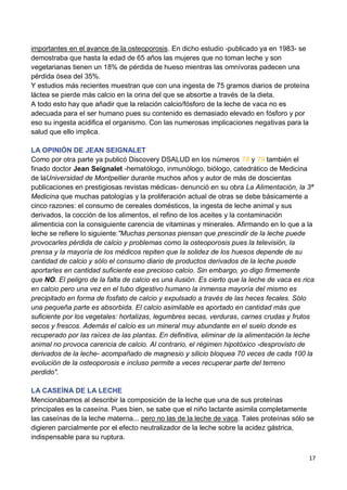 17
importantes en el avance de la osteoporosis. En dicho estudio -publicado ya en 1983- se
demostraba que hasta la edad de 65 años las mujeres que no toman leche y son
vegetarianas tienen un 18% de pérdida de hueso mientras las omnívoras padecen una
pérdida ósea del 35%.
Y estudios más recientes muestran que con una ingesta de 75 gramos diarios de proteína
láctea se pierde más calcio en la orina del que se absorbe a través de la dieta.
A todo esto hay que añadir que la relación calcio/fósforo de la leche de vaca no es
adecuada para el ser humano pues su contenido es demasiado elevado en fósforo y por
eso su ingesta acidifica el organismo. Con las numerosas implicaciones negativas para la
salud que ello implica.
LA OPINIÓN DE JEAN SEIGNALET
Como por otra parte ya publicó Discovery DSALUD en los números 78 y 79 también el
finado doctor Jean Seignalet -hematólogo, inmunólogo, biólogo, catedrático de Medicina
de laUniversidad de Montpellier durante muchos años y autor de más de doscientas
publicaciones en prestigiosas revistas médicas- denunció en su obra La Alimentación, la 3ª
Medicina que muchas patologías y la proliferación actual de otras se debe básicamente a
cinco razones: el consumo de cereales domésticos, la ingesta de leche animal y sus
derivados, la cocción de los alimentos, el refino de los aceites y la contaminación
alimenticia con la consiguiente carencia de vitaminas y minerales. Afirmando en lo que a la
leche se refiere lo siguiente:"Muchas personas piensan que prescindir de la leche puede
provocarles pérdida de calcio y problemas como la osteoporosis pues la televisión, la
prensa y la mayoría de los médicos repiten que la solidez de los huesos depende de su
cantidad de calcio y sólo el consumo diario de productos derivados de la leche puede
aportarles en cantidad suficiente ese precioso calcio. Sin embargo, yo digo firmemente
que NO. El peligro de la falta de calcio es una ilusión. Es cierto que la leche de vaca es rica
en calcio pero una vez en el tubo digestivo humano la inmensa mayoría del mismo es
precipitado en forma de fosfato de calcio y expulsado a través de las heces fecales. Sólo
una pequeña parte es absorbida. El calcio asimilable es aportado en cantidad más que
suficiente por los vegetales: hortalizas, legumbres secas, verduras, carnes crudas y frutos
secos y frescos. Además el calcio es un mineral muy abundante en el suelo donde es
recuperado por las raíces de las plantas. En definitiva, eliminar de la alimentación la leche
animal no provoca carencia de calcio. Al contrario, el régimen hipotóxico -desprovisto de
derivados de la leche- acompañado de magnesio y silicio bloquea 70 veces de cada 100 la
evolución de la osteoporosis e incluso permite a veces recuperar parte del terreno
perdido".
LA CASEÍNA DE LA LECHE
Mencionábamos al describir la composición de la leche que una de sus proteínas
principales es la caseína. Pues bien, se sabe que el niño lactante asimila completamente
las caseínas de la leche materna... pero no las de la leche de vaca. Tales proteínas sólo se
digieren parcialmente por el efecto neutralizador de la leche sobre la acidez gástrica,
indispensable para su ruptura.
 