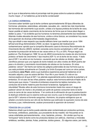 19
por lo que si descartamos ésta el porcentaje real de grasa sobre la sustancia sólida es
mucho mayor. ¡Y no hablemos ya de la leche condensada!
LA CARGA HORMONAL
Conviene saber también que la leche contiene aproximadamente 59 tipos diferentes de
hormonas -pituitarias, esteroideas, adrenales, sexuales, etc.- siendo las más importantes
las hormonas del crecimiento cuya acción, unidas a la riqueza proteica de la leche de vaca,
hacen posible el rápido crecimiento de los terneros de forma que en breve plazo llegan a
doblar su peso. Y es evidente que los humanos no tenemos precisamente esa necesidad.
Además niveles elevados de esa hormona, unidos a otros tóxicos, se consideran hoy causa
de la aparición de diversas enfermedades degenerativas.
Hay que añadir a ese respecto que resulta kafkiano tener que reseñar que ya en 1994
laFood and Drug Administration (FDA) -es decir, la agencia del medicamento
norteamericana- aprobó que la compañía Monsanto usara la Hormona Recombinante de
Crecimiento Bovino (rBGH) -también conocida como bovine somatotropin o rbST- para
aumentar la producción de leche en las vacas entre un 10 y un 25%. Porque según se
publicó en The Ecologist en 1998 "el uso de rBGH incrementa los niveles de otra hormona
proteica -el factor de crecimiento 1 tipo insulina (IGF-1)- en la leche de las vacas. Y dado
que el IGF-1 es activo en los humanos -causando que las células se dividan- algunos
científicos piensan que una ingesta de leche tratada con altos niveles de rBGH podría dar
paso a la división y crecimiento incontrolados de células en los humanos. En otras
palabras: cáncer". De hecho son tantos los peligros potenciales de esa hormona que su
uso está prohibido actualmente en Canadá y la Unión Europea así como en otros países.
La profesora Jane Plant, sobre cuya ilustrativa experiencia personal hablamos en el
recuadro adjunto y que es autora del libro Your life in your hands (Tu vida en tus
manos),explica en él que el IGF-1 es además especialmente activo durante la pubertad y el
embarazo. En el caso de las niñas púberes -explica- esta hormona estimula el tejido de la
mama para que crezca. Y durante el embarazo ensancha los tejidos mamarios y los
conductos de la leche materna para favorecer la lactancia. Agregando con
rotundidad:"Niveles altos de esta hormona incrementan hasta tres veces el riesgo de
padecer cáncer de mama o de próstata por parte de quienes consumen tanto la leche
como la carne de las vacas lecheras. Y en contra de la afirmación de que la pasteurización
la destruye entiendo que la caseína evita que eso ocurra y que la homogeneización facilita
que la IGF-1 alcance el torrente sanguíneo. Asimismo, los propios estrógenos que se
añaden a la leche bovina son otro de los factores que estimulan la expresión nociva de esta
hormona y que, indirectamente, acaban provocando la aparición de tumores".
TÓXICOS EN LA LECHE
Debemos añadir que la leche puede además estar contaminada por productos químicos,
hormonas, antibióticos, pesticidas, pus procedente de las mastitis -tan frecuentes en la
vacas ordeñadas permanentemente-, virus, bacterias, priones... Sin olvidar que hoy se
"enriquece" tanto la leche como los productos lácteos con aditivos, vitaminas y minerales
sintéticos, semillas, plantas, frutas, proteínas, ácidos grasos... En algunos casos, por cierto,
 