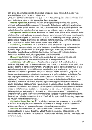20
con grasa de animales distintos. Con lo que uno puede estar ingiriendo leche de vaca
enriquecida con grasa de cerdo... sin saberlo.
¿Y cuáles son las sustancias tóxicas que con más frecuencia puede uno encontrarse en un
vaso de leche de vaca, la más consumida? Pues son éstas:
Metales y plásticos. El equipo utilizado en la explotación ganadera para obtener,
conducir o almacenar la leche puede contaminarla. De hecho se ha llegado a detectar en
ella hierro, cobre, plomo, cadmio, zinc, etc., o sus aleaciones. Lo que puede provocar una
actividad catalítica nefasta sobre las reacciones de oxidación que se producen en ella.
Detergentes y desinfectantes. Hablamos de formol, ácido bórico, ácido benzoico, sales
alcalinas, bicromato potásico, etc., sustancias que se emplean en la limpieza y desinfección
del material que se pone en contacto con la leche. Su uso está justificado ya que el agua
por sí sola es incapaz de arrastrar los restos de materia orgánica y destruir las bacterias
que contaminan las instalaciones y que pueden pasar a la leche.
Pesticidas y fertilizantes. En la comida que se da a las vacas se pueden encontrar
compuestos químicos con los que se ha procurado tanto el incremento de las cosechas
como su mejor conservación. En este grupo se incluyen acaricidas, nematicidas,
fungicidas, rodenticidas y herbicidas. Compuestos químicos -DDT, dieldrin, lindano,
metoxiclor, malation, aldrín, etc.- que pueden ocasionar cáncer.
Micotoxinas. Procedentes del alimento que se da a las vacas cuando éste está
contaminado por mohos, muy especialmente por el aspergillus flavus.
Antibióticos y otros fármacos. Actualmente se emplean de forma habitual en el
tratamiento y prevención de las enfermedades infecciosas y parasitarias de las vacas pero
pueden pasar a la leche contaminándola. Un problema que se agrava al saber que el uso
excesivo y continuado de estos fármacos en animales ha acabado provocando que
determinadas cepas de gérmenes patógenos se hayan hecho resistentes y al pasar a los
humanos éstos encuentren dificultades para superar la enfermedad con antibióticos. Por
eso es peligroso el consumo de leche extraída de vacas así tratadas. Ya en 1976 el
diario Daily Herd Management publicaba que "la mayoría de las fábricas [de leche] usan
cerca de 60 clases de tratamientos químicos [antibióticos] para tratar la hinchazón de
pezón después de cada ordeñada y para reducir la propagación de mastitis (inflamación de
ubres) en sus rebaños. Hay evidencia de que algunas de esas zambullidas químicas dejan
residuos en la leche que pueden ser peligrosos para los humanos". Diez años después
todo seguía igual y el prestigioso The New York Times afirmaba que "los residuos de
antibióticos en la leche están causando reacciones alérgicas en algunas personas debido a
tratamientos rutinarios para prevenir la hinchazón de los pezones de las vacas y programas
de infusión en las fábricas lecheras."
Contaminación radioactiva. Es otro de los problemas que preocupan en la actualidad y
si bien los residuos producidos por el uso específico de la energía nuclear no ocasionan
problemas más que en raras ocasiones es necesario prestar atención.
Dioxinas. Estos derivados del cloro merecen atención especial. Además de estar
relacionados con el cáncer de pulmón y los linfomas la exposición a las dioxinas se ha
relacionado con la diabetes, los problemas de desarrollo del niño y diversos desarreglos del
sistema inmune.
 