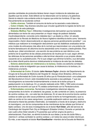 23
grandes cantidades de productos lácteos tienen mayor incidencia de cataratas que
aquellos que los evitan. Este defecto se ha relacionado con la lactosa y la galactosa.
Siendo la relación más evidente entre la mujeres que entre los hombres. El tipo más
frecuentemente es lacatarata cortical.
Colitis ulcerosa. También el consumo de leche se ha asociado a esta dolencia.
Colon irritable. Hay diversos estudios que vinculan igualmente la ingesta de leche con
el desarrollo de esta patología.
Diabetes Mellitus Tipo I. Diferentes investigaciones demuestran que los lactantes
alimentados con leche de vaca presentan un mayor riesgo de padecer diabetes
insulinodependiente -conocida como diabetes tipo I- ya desde su niñez. Un estudio
publicado en la Revista de Medicina de Nueva Inglaterra identifica la leche como "elemento
responsable o factor desencadenante en algunas personas genéticamente sensibles" . Los
médicos que realizaron la investigación descubrieron que los diabéticos analizados tenían
unos niveles de anticuerpos más altos de lo normal que reaccionaban con una proteína de
la leche llamadasuero de albúmina bovina atacándola como invasora y destruyéndola. Pero
resulta que -¡fatal coincidencia!- una sección de esa proteína es casi idéntica a una
proteína de la superficie de las células productoras de insulina por lo cual, según afirman,
las defensas de las personas sensibles a ella terminan atacando a sus propias células
causando así su autodestrucción. Por lo que coligen que eliminar la leche y sus derivados
de la dieta infantil podría disminuir drásticamente la incidencia de este tipo de diabetes.
Dolores abdominales sin intolerancia a la lactosa. Existe una estrecha correlación -
no discutida- entre la indigestión que causa la lactosa, la intolerancia a la lactosa y la
intolerancia a la leche.
Enfermedad de Crohn. El doctor John Hermon-Taylor -director del Departamento de
Cirugía de la Escuela de Medicina del Hospital St. George (Gran Bretaña)- afirma tras
estudiar la enfermedad de Crohn durante 20 años que la Paratuberculosis -una subespecie
del Mycobacterium Avium- está indudablemente asociada a esa patología. Y que ese
microorganismo se transmite fundamentalmente a través de la leche porque la
pasteurización no la destruye. En un estudio realizado entre 1990 y 1994 sobre envases
para leche se encontró con que el 7% estaba contaminado con la Paratuberculosis.
Enfermedades coronarias. Numerosos investigadores relacionan algunos
componentes de la leche -el colesterol, las grasas, su alto contenido en calcio, la presencia
de xantina oxidasa, etc.- con este tipo de dolencias. En el caso de la enzima bovina xantina
oxidasa se sabe que sólo causa problemas cuando la leche es homogeneizada y que su
daño se centra en los vasos sanguíneos. La posible explicación está en que esta enzima
atravesaría intacta las paredes intestinales, se trasladaría a través de la sangre y destruiría
el masmógeno, uno de los componentes de las membranas de las células que forman el
tejido cardiaco. Uno de esos investigadores es el doctor Kurt Oster, jefe del servicio de
Cardiología del Hospital Park City en Bridgeport (Estados Unidos). Durante un periodo de
casi cuatro años Oster estudió a 75 pacientes que sufrían angina de pecho y
arteriosclerosis. Pues bien, se eliminó la leche de sus dietas y se les dio ácido fólico y
vitamina C -ambas combaten la xantina oxidasa- y en todos los casos el dolor disminuyó.
Es más, a ese respecto el doctor Kurt Esselbacher -miembro de la Escuela de Medicina
 
