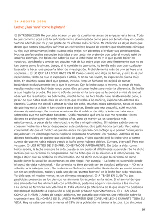 30
2 4 A G O S T O 2 0 0 6
Leche: ¿Tan "sana" como la pintan?
INTRODUCCIÓN Me gustaría aclarar un par de cuestiones antes de empezar este tema. Todo
lo que comento aquí está lo suficientemente documentado como para ser tenido muy en cuenta.
Sufrido además por mí y por gente de mi entorno más cercano. Mi intención es dejar claro que
desde que somos pequeños sufrimos un conveniente lavado de cerebro que finalmente consigue
su fin: que consumamos leche, cuanta más mejor, sin pararnos a evaluar sus consecuencias.
Muchos profesionales secundan esta idea y por tanto, no pretendo que todo el mundo esté de
acuerdo conmigo. Me basta con saber lo que la leche hace en mí y lo que puede hacer en
vosotros, contároslo y arrojar un poquito más de luz sobre algo que creo firmemente que no es
tan bueno como lo pintan. Luego, si lo consideráis oportuno, no tenéis más que usar cualquier
buscador y hacer una pequeña labor de investigación. Probablemente más de uno se lleve una
sorpresa... LO QUE LA LECHE HACE EN MÍ Como cuando uno deja de fumar, y esto lo sé por
experiencia, tanto da que lo expliques a otros. Si no lo has vivido, tu explicación queda muy
bien. En muchos casos dará que pensar, incluso. Pero un fumador no dejará de fumar
basándose exclusivamente en lo que le cuentas. Con la leche pasa lo mismo. A pesar de todo,
resulta mucho más fácil dejar unos pocos días de tomar leche para notar la diferencia. Os invito
a que hagáis la prueba. Me sonrío sólo de pensar en la cara que se le pondrá a más de uno al
observar los resultados. Yo bebí leche, mucha leche. Lo hice hasta hace relativamente poco, a
pesar de que había leído más de un texto que invitaba a no hacerlo, exponiendo además las
razones. Cuando me decidí a probar la vida sin leche, muchas cosas cambiaron, hasta el punto
de que hoy no la utilizo ni tan siquiera para cocinar. Desde que era pequeño, sufrí muchos
dolores de estómago. En muchas ocasiones iba al médico, de niño, y éste me daba unos
sobrecitos que me calmaban bastante. ¡Ojalá recordase qué era lo que me recetaba! Estos
dolores se prolongaron durante muchos años, pero de mayor ya los soportaba más
estoicamente, a pesar de la intensidad, y no iba a ningún médico. Si hubiese sabido que no
consumir leche iba a hacer desaparecer este problema, otro gallo habría cantado. Pero estoy
convencido de que el médico al que iba antes me operaría del esófago que pensar "semejantes
majaderías". Mi estómago nunca funcionó demasiado finamente, en realidad. Además de los
dolores habituales se supone que padecía de gases. Y sólo cuando dejé la leche vine a darme
cuenta de que no había estado yendo al baño como hubiese debido. Curioso, ¿verdad? Pero eso
ya pasó. LOS MITOS DE SIEMPRE, COMENTADOS RÁPIDAMENTE. De toda la vida, como
todos sabéis, la leche siempre ha sido puesta en un pedestal difícilmente superable. Se ha dicho
incluso que su carencia es peligrosísima. Se ha dicho que es la solución a la osteoporosis. Se
llegó a decir que su proteína es insustituible. ¡Se ha dicho incluso que la carencia de leche
puede poner la salud de las personas en alto riesgo! Por puntos: - La leche es superable desde
el punto de vista nutricional. - Su carencia no tiene porqué ser en absoluto peligrosa - NO es la
solución a la osteoporosis - Su proteína es fácilmente sustituible Hasta donde yo puedo conocer
sin ser un profesional, todos y cada uno de los "puntos fuertes" de la leche han sido rebatidos.
Yo diría que, ni mucho menos, es un alimento excepcional. A TENER EN CUENTA: Los
pesticidas presentes en los piensos los animales los excretan en la leche. Si el animal del que
nos alimentamos fue alimentado con antibióticos, podemos adquirir resistencia a los mismos.
Las leches se fortifican con vitamina D. Esta vitamina (a diferencia de la que nosotros podemos
metabolizar mediante la exposición al sol) puede producir hipervitaminosis. ¿ TAN SANA
COMO LA PINTAN ? Antes de seguir adelante, me gustaría que hicierais una reflexión sobre la
siguiente frase: EL HOMBRE ES EL ÚNICO MAMÍFERO QUE CONSUME LECHE DURANTE TODA SU
VIDA. Hoy se sabe que más o menos el 65% de la población no tolera la lactosa. Los síntomas
 