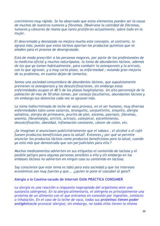 39
crecimiento muy rápido. Se ha observado que estos elementos pueden ser la causa
de muchos de nuestros tumores y fibromas. Obsérvese la cantidad de fibromas,
tumores y cánceres de mama que tanto proliferan actualmente, sobre todo en la
mujer.
El descremado y desnatado no mejora mucho este concepto, al contrario, lo
agrava más; puesto que estos lácteos aportan los productos químicos que se
añaden para el proceso de desengrasado.
Está de moda prescribir a las personas mayores, por parte de los profesionales de
la medicina oficial y muchos naturópatas, la toma de abundantes lácteos, además
de los que ya toman habitualmente, para combatir la osteoporosis y la artrosis,
con lo que agravan, y a muy corto plazo, su enfermedad ; notando gran mejoría
de su problema, en cuanto dejan de tomarlos.
Somos una sociedad consumidora de abundantes lácteos, que supuéstamente
previenen la osteoporosis y las descalcificaciones, sin embargo estas
enfermedades ocupan el 48 % de las plazas hospitalarias. Un alto porcentaje de la
población de mas de 50 años toman, por consejo facultativo, abundantes lácteos y
sin embargo sus dolencias cada vez se agravan más.
La toma indiscriminada de leche de vaca provoca, en el ser humano, muy diversas
enfermedades tales como catarros, bronquitis, conjuntivitis, sinusitis, alergia
asmática, alergia de primavera, prurito de piel, ezcema, psoriasis, fibromas,
anemia, fibromialgia, artritis, artrosis, colesterol, estreñimiento,
descalcificación, obesidad, inflamación constante, cáncer de colon, etc.
¿Se imaginan si anunciasen publicitáriamente que el tabaco , el alcohol o el café
fuesen productos beneficiosos para la salud?. Entonces,¿ por qué se permite
anunciar los productos lácteos como productos beneficiosos para la salud, cuando
ya está más que demostrado que son perjudiciales para ella ?
Muchos medicamentos advierten en sus etiquetas el contenido de lactosa y el
posible peligro para algunas personas sensibles a ella y sin embargo en los
embases lácteos no advierten en ningún caso su contenido en lactosa.
Soy consciente que este tema es tabú para esta sociedad y que los intereses
económicos son muy fuertes y que... ¡¿quien le pone el cascabel al gato?!
Alergia a la Caseína-sacado de Internet GUIA PRÁCTICA CONSUMER
La alergia es una reacción o respuesta inapropiada del organismo ante una
sustancia (alérgeno). En la alergia alimentaria, el alérgeno es principalmente una
proteína de un alimento con el que entramos en conexión por ingestión, contacto
o inhalación. En el caso de la leche de vaca, todas sus proteínas tienen poder
antigénico(de provocar alergia); sin embargo, no todas ellas tienen la misma
 