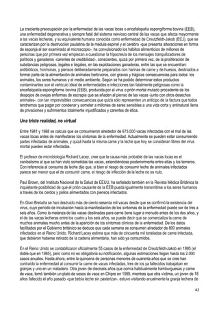 42
La creciente preocupación por la enfermedad de las vacas locas o encefalopatía espongiforme bovina (EEB),
una enfermedad degenerativa y siempre fatal del sistema nervioso central de las vacas que afecta mayormente
a las vacas lecheras, y su equivalente humana conocida como enfermedad de Creutzfeldt-Jakob (ECJ), que se
caracterizan por la destrucción paulatina de la médula espinal y el cerebro -que presenta alteraciones en forma
de esponja al ser examinado al microscopio-, ha convulsionado los hábitos alimenticios de millones de
personas que por primera vez empiezan a cuestionar la hipocresía de los mensajes tranquilizadores de
políticos y ganaderos -carentes de credibilidad-, conscientes, quizá por primera vez, de la proliferación de
substancias peligrosas, legales e ilegales, en las explotaciones ganaderas, entre las que se encuentran:
antibióticos, hormonas, y piensos deliberadamente preparados con harinas de carne y de huesos, destinados a
formar parte de la alimentación de animales herbívoros, con graves y trágicas consecuencias para todos: los
animales, los seres humanos y el medio ambiente. Según se ha podido determinar estos productos
contaminantes son el vehículo ideal de enfermedades e infecciones tan fatalmente peligrosas como la
encefalopatía espongiforme bovina (EEB), producida por el virus o prión mortal mutado procedente de los
despojos de ovejas enfermas de escrapia que se añaden al pienso de las vacas -junto con otros desechos
animales-, con tan imprevisibles consecuencias que quizá sólo representen un anticipo de la factura que todos
tendremos que pagar por condenar y someter a millones de seres sensibles a una vida corta y antinatural llena
de privaciones y sufrimientos totalmente injustificados y carentes de ética.
Una triste realidad, no virtual
Entre 1981 y 1988 se calcula que se consumieron alrededor de 675.000 vacas infectadas con el mal de las
vacas locas antes de manifestarse los síntomas de la enfermedad. Actualmente se pueden estar consumiendo
partes infectadas de animales, y quizá hasta la misma carne y la leche que hoy se consideran libres del virus
mortal pueden estar infectadas.
El profesor de microbiología Richard Lacey, cree que la causa más probable de las vacas locas es el
canibalismo al que se han visto sometidas las vacas, extendiéndose posteriormente entre ellas y los terneros.
Con referencia al consumo de leche dijo que, si bien el riesgo de consumir leche de animales infectados
parece ser menor que el de consumir carne, el riesgo de infección de la leche no es nulo.
Paul Brown, del Instituto Nacional de la Salud de EEUU, ha señalado también en la Revista Médica Británica la
inquietante posibilidad de que el prión causante de la EEB pueda igualmente transmitirse a los seres humanos
a través de los cerdos y pollos alimentados con piensos infectados.
En Gran Bretaña se han destruido más de ciento sesenta mil vacas desde que se confirmó la existencia del
virus, cuyo período de incubación hasta la manifestación de los síntomas de la enfermedad puede ser de tres a
seis años. Como la matanza de las vacas destinadas para carne tiene lugar a menudo antes de los dos años, y
el de las vacas lecheras entre los cuatro y los seis años, se puede decir que se comercializa la carne de
muchos animales mucho antes de la aparición de los síntomas clínicos de la enfermedad. De los datos
facilitados por el Gobierno británico se deduce que cada semana se consumen alrededor de 800 animales
infectados en el Reino Unido. Richard Lacey estima que más de cincuenta mil toneladas de carne infectada,
que debieron haberse retirado de la cadena alimentaria, han sido ya consumidos.
En el Reino Unido se contabilizaron oficialmente 55 casos de la enfermedad de Creutzfeldt-Jakob en 1995 (el
doble que en 1985), pero como no es obligatoria su notificación, algunas estimaciones llegan hasta los 2.000
casos anuales. Hasta ahora, entre la quincena de personas menores de cuarenta años que se cree han
contraído la enfermedad al consumir la carne de vacas infectadas, tres de los ya fallecidos trabajaban en
granjas y uno en un matadero. Otra joven de dieciséis años que comía habitualmente hamburguesas y carne
de vaca, tomó también un plato de sesos de vaca en Chipre en 1989, mientras que otra víctima, un joven de 18
años fallecido el año pasado -que bebía leche sin pasterizar-, estuvo visitando anualmente la granja lechera de
 
