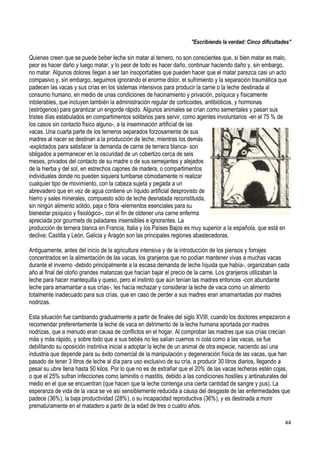 44
"Escribiendo la verdad: Cinco dificultades"
Quienes creen que se puede beber leche sin matar al ternero, no son conscientes que, si bien matar es malo,
peor es hacer daño y luego matar, y lo peor de todo es hacer daño, continuar haciendo daño y, sin embargo,
no matar. Algunos dolores llegan a ser tan insoportables que pueden hacer que el matar parezca casi un acto
compasivo y, sin embargo, seguimos ignorando el enorme dolor, el sufrimiento y la separación traumática que
padecen las vacas y sus crías en los sistemas intensivos para producir la carne o la leche destinada al
consumo humano, en medio de unas condiciones de hacinamiento y privación, psíquica y físicamente
intolerables, que incluyen también la administración regular de corticoides, antibióticos, y hormonas
(estrógenos) para garantizar un engorde rápido. Algunos animales se crían como sementales y pasan sus
tristes días estabulados en compartimentos solitarios para servir, como agentes involuntarios -en el 75 % de
los casos sin contacto físico alguno-, a la inseminación artificial de las
vacas. Una cuarta parte de los terneros separados forzosamente de sus
madres al nacer se destinan a la producción de leche, mientras los demás
-explotados para satisfacer la demanda de carne de ternera blanca- son
obligados a permanecer en la oscuridad de un cobertizo cerca de seis
meses, privados del contacto de su madre o de sus semejantes y alejados
de la hierba y del sol, en estrechos cajones de madera, o compartimentos
individuales donde no pueden siquiera tumbarse cómodamente ni realizar
cualquier tipo de movimiento, con la cabeza sujeta y pegada a un
abrevadero que en vez de agua contiene un líquido artificial desprovisto de
hierro y sales minerales, compuesto sólo de leche desnatada reconstituida,
sin ningún alimento sólido, paja o fibra -elementos esenciales para su
bienestar psíquico y fisiológico-, con el fin de obtener una carne enferma
apreciada por gourmets de paladares insensibles e ignorantes. La
producción de ternera blanca en Francia, Italia y los Países Bajos es muy superior a la española, que está en
declive; Castilla y León, Galicia y Aragón son las principales regiones abastecedoras.
Antiguamente, antes del inicio de la agricultura intensiva y de la introducción de los piensos y forrajes
concentrados en la alimentación de las vacas, los granjeros que no podían mantener vivas a muchas vacas
durante el invierno -debido principalmente a la escasa demanda de leche líquida que había-, organizaban cada
año al final del otoño grandes matanzas que hacían bajar el precio de la carne. Los granjeros utilizaban la
leche para hacer mantequilla y queso, pero el instinto que aún tenían las madres entonces -con abundante
leche para amamantar a sus crías-, les hacía rechazar y considerar la leche de vaca como un alimento
totalmente inadecuado para sus crías, que en caso de perder a sus madres eran amamantadas por madres
nodrizas.
Esta situación fue cambiando gradualmente a partir de finales del siglo XVIII, cuando los doctores empezaron a
recomendar preferentemente la leche de vaca en detrimento de la leche humana aportada por madres
nodrizas, que a menudo eran causa de conflictos en el hogar. Al comprobar las madres que sus crías crecían
más y más rápido, y sobre todo que a sus bebés no les salían cuernos ni cola como a las vacas, se fue
debilitando su oposición instintiva inicial a adoptar la leche de un animal de otra especie, naciendo así una
industria que depende para su éxito comercial de la manipulación y degeneración física de las vacas, que han
pasado de tener 3 litros de leche al día para uso exclusivo de su cría, a producir 30 litros diarios, llegando a
pesar su ubre llena hasta 50 kilos. Por lo que no es de extrañar que el 20% de las vacas lecheras estén cojas,
o que el 25% sufran infecciones como laminitis o mastitis, debido a las condiciones hostiles y antinaturales del
medio en el que se encuentran (que hacen que la leche contenga una cierta cantidad de sangre y pus). La
esperanza de vida de la vaca se ve así sensiblemente reducida a causa del desgaste de las enfermedades que
padece (36%), la baja productividad (28%), o su incapacidad reproductiva (36%), y es destinada a morir
prematuramente en el matadero a partir de la edad de tres o cuatro años.
 