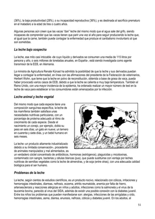 51
(36%), la baja productividad (28%), o su incapacidad reproductiva (36%), y es destinada al sacrificio prematuro
en el matadero a la edad de tres o cuatro años.
Algunas personas aún creen que las vacas “dan” leche del mismo modo que el agua sale del grifo, siendo
incapaces de comprender que las vacas tienen que parir una vez al año para seguir produciendo la leche que,
al igual que la carne, también puede contagiar la enfermedad que produce el canibalismo involuntario al que
son sometidas.
La leche bajo sospecha
La leche, ese mito casi intocable -de cuyo líquido y derivados se consumen una media de 115 litros por
persona y año, o seis millones de toneladas anuales, en España-, está siendo investigada como agente
transmisor de la EEB, en Alemania.
La ministra de Agricultura Renate Künast ha admitido la posibilidad de que la leche y sus derivados puedan
llegar a contagiar la enfermedad, en línea con las afirmaciones del presidente de la Federación de veterinarios,
Herbert Wohn, que teme que la leche en polvo de reconstitución, obtenida a base de grasa de vaca, pueda
haber provocado varios casos de EEB, debido a que la leche se calienta a muy baja temperatura. También el
Reino Unido, con una mayor incidencia de la epidemia, ha ordenado realizar un mayor número de test en la
leche de vaca para establecer si los consumidores están amenazados por la infección.
Leche animal y leche vegetal
Del mismo modo que cada especie tiene una
composición sanguínea específica, la leche de
los mamíferos también satisface unas
necesidades nutritivas particulares, con un
porcentaje de proteína adecuado al ritmo de
crecimiento de cada especie. Desde el
nacimiento un conejo, por ejemplo, dobla su
peso en seis días; un gato en nueve; un ternero
en cuarenta y siete días, y un bebé humano en
seis meses.
La leche -un producto altamente industrializado
debido a su limitada conservación-, procedente
de animales manipulados y mal alimentados, es
un verdadero cóctel concentrado de antibióticos, hormonas (estrógenos), plaguicidas y micotoxinas,
contaminado con sangre, bacterias y células blancas (pus), que puede sustituirse con ventaja por leches
nutritivas de semillas vegetales como la leche de almendras, y de soja (entre otras), con una adecuada calidad
biológica para el ser humano.
Problemas de la leche
La leche, según cientos de estudios científicos, es un producto nocivo, relacionado con cólicos, irritaciones y
hemorragias intestinales, diarreas, nefrosis, eczema, artritis reumatoide, anemia por falta de hierro,
arteroesclerosis y reacciones alérgicas en niños y adultos, infecciones como la salmonela y el virus de la
leucemia bovina, parecido al virus del SIDA, además de existir una posible conexión con la diabetes juvenil.
Entre los niños los problemas que pueden manifestarse son: alergias, infecciones de las amígdalas y oído,
hemorragias intestinales, asma, diarrea, enuresis, nefrosis, cólicos y diabetes juvenil. En los adultos, el
 