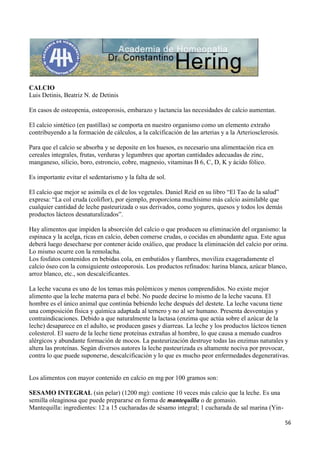 56
CALCIO
Luis Detinis, Beatriz N. de Detinis
En casos de osteopenia, osteoporosis, embarazo y lactancia las necesidades de calcio aumentan.
El calcio sintético (en pastillas) se comporta en nuestro organismo como un elemento extraño
contribuyendo a la formación de cálculos, a la calcificación de las arterias y a la Arteriosclerosis.
Para que el calcio se absorba y se deposite en los huesos, es necesario una alimentación rica en
cereales integrales, frutas, verduras y legumbres que aportan cantidades adecuadas de zinc,
manganeso, silicio, boro, estroncio, cobre, magnesio, vitaminas B 6, C, D, K y ácido fólico.
Es importante evitar el sedentarismo y la falta de sol.
El calcio que mejor se asimila es el de los vegetales. Daniel Reid en su libro “El Tao de la salud”
expresa: “La col cruda (coliflor), por ejemplo, proporciona muchísimo más calcio asimilable que
cualquier cantidad de leche pasteurizada o sus derivados, como yogures, quesos y todos los demás
productos lácteos desnaturalizados”.
Hay alimentos que impiden la absorción del calcio o que producen su eliminación del organismo: la
espinaca y la acelga, ricas en calcio, deben comerse crudas, o cocidas en abundante agua. Este agua
deberá luego desecharse por contener ácido oxálico, que produce la eliminación del calcio por orina.
Lo mismo ocurre con la remolacha.
Los fosfatos contenidos en bebidas cola, en embutidos y fiambres, moviliza exageradamente el
calcio óseo con la consiguiente osteoporosis. Los productos refinados: harina blanca, azúcar blanco,
arroz blanco, etc., son descalcificantes.
La leche vacuna es uno de los temas más polémicos y menos comprendidos. No existe mejor
alimento que la leche materna para el bebé. No puede decirse lo mismo de la leche vacuna. El
hombre es el único animal que continúa bebiendo leche después del destete. La leche vacuna tiene
una composición física y química adaptada al ternero y no al ser humano. Presenta desventajas y
contraindicaciones. Debido a que naturalmente la lactasa (enzima que actúa sobre el azúcar de la
leche) desaparece en el adulto, se producen gases y diarreas. La leche y los productos lácteos tienen
colesterol. El suero de la leche tiene proteínas extrañas al hombre, lo que causa a menudo cuadros
alérgicos y abundante formación de mocos. La pasteurización destruye todas las enzimas naturales y
altera las proteínas. Según diversos autores la leche pasteurizada es altamente nociva por provocar,
contra lo que puede suponerse, descalcificación y lo que es mucho peor enfermedades degenerativas.
Los alimentos con mayor contenido en calcio en mg por 100 gramos son:
SESAMO INTEGRAL (sin pelar) (1200 mg): contiene 10 veces más calcio que la leche. Es una
semilla oleaginosa que puede prepararse en forma de mantequilla o de gomasio.
Mantequilla: ingredientes: 12 a 15 cucharadas de sésamo integral; 1 cucharada de sal marina (Yin-
 