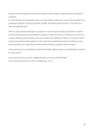 61
Aunque la FDA ha declarado que la hormona sintética no ofrece riesgos, muchos países han rechazado su
aprobación.
Los supermercados han respondido y ahora en su gran mayoría, la leche que venden viene etiquetada como
procedente de ganado “sin hormona artificial” en inglés “No artificial growth hormone” o “This milk is from
cows not treated with rBST”.
AFACT a pesar de todo está lanzando una ofensiva en contra de estas etiquetas, promoviendo a nivel del
comisionado de agricultura que se restrinja la colocación de esta información en la leche que se vende en el
mercado, objetando que esto conlleva a que se considere que la calidad de la leche con hormona es inferior,
y que los consumidores están pagando un precio más alto por aquella libre de hormona artificial; y de otro
lado promoviendo que los productores de leche tienen el derecho a escoger la mejor tecnología.
¿Será entonces que no es importante si esta “alta tecnología” afecta la salud, en pro del beneficio económico
de unos cuantos?
Para mayor información escriba a nubia@revistaelite.com o llame al 678-966-0404.
Con información de el New York Times/ Fotografía gr5 - sxc.hu
 