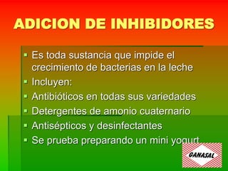 ADICION DE INHIBIDORES
 Es toda sustancia que impide el
crecimiento de bacterias en la leche
 Incluyen:
 Antibióticos en todas sus variedades
 Detergentes de amonio cuaternario
 Antisépticos y desinfectantes
 Se prueba preparando un mini yogurt
 