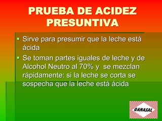 PRUEBA DE ACIDEZ
PRESUNTIVA
 Sirve para presumir que la leche está
ácida
 Se toman partes iguales de leche y de
Alcohol Neutro al 70% y se mezclan
rápidamente: si la leche se corta se
sospecha que la leche está ácida
 