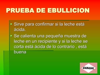 PRUEBA DE EBULLICION
 Sirve para confirmar si la leche está
ácida.
 Se calienta una pequeña muestra de
leche en un recipiente y si la leche se
corta está ácida de lo contrario , está
buena
 