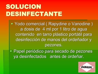 SOLUCION
DESINFECTANTE
 Yodo comercial ( Rapydine o Vanodine )
a dosis de 4 ml por 1 litro de agua
contenido en tarro plástico portátil para
desinfección de manos del ordeñador y
pezones.
 Papel periódico para secado de pezones
ya desinfectados antes de ordeñar.
 