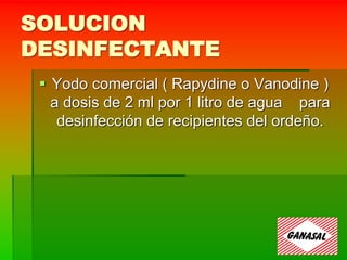 SOLUCION
DESINFECTANTE
 Yodo comercial ( Rapydine o Vanodine )
a dosis de 2 ml por 1 litro de agua para
desinfección de recipientes del ordeño.
 