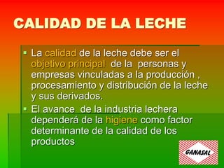 CALIDAD DE LA LECHE
 La calidad de la leche debe ser el
objetivo principal de la personas y
empresas vinculadas a la producción ,
procesamiento y distribución de la leche
y sus derivados.
 El avance de la industria lechera
dependerá de la higiene como factor
determinante de la calidad de los
productos
 