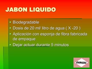 JABON LIQUIDO
 Biodegradable
 Dosis de 20 ml/ litro de agua ( X -20 )
 Aplicación con esponja de fibra fabricada
de empaque
 Dejar actuar durante 5 minutos
 