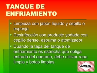 TANQUE DE
ENFRIAMIENTO
 Limpieza con jabón líquido y cepillo o
esponja
 Desinfección con producto yodado con
cepillo denso, espuma o atomizador
 Cuando la tapa del tanque de
enfriamiento es estrecha que obliga
entrada del operario, debe utilizar ropa
limpia y botas limpias
 