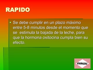 RAPIDO
 Se debe cumplir en un plazo máximo
entre 5-8 minutos desde el momento que
se estimula la bajada de la leche, para
que la hormona oxitocina cumpla bien su
efecto.
 