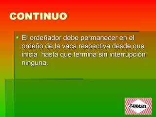 CONTINUO
 El ordeñador debe permanecer en el
ordeño de la vaca respectiva desde que
inicia hasta que termina sin interrupción
ninguna.
 